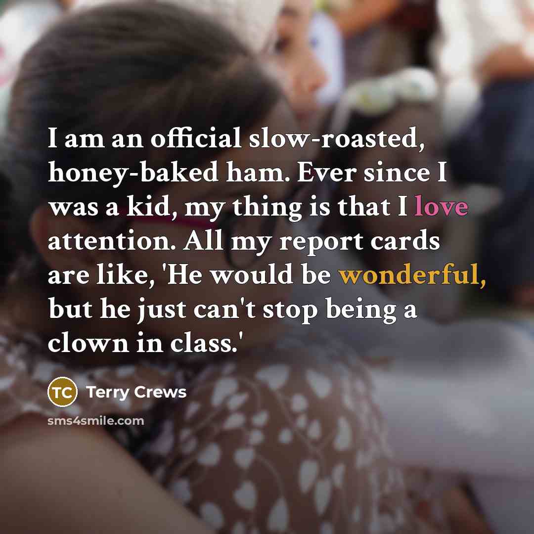 “I am an official slow-roasted, honey-baked ham. Ever since I was a kid, my thing is that I love attention. All my report cards are like, 'He would be wonderful, but he just can't stop being a clown in class.'” quote by Terry Crews