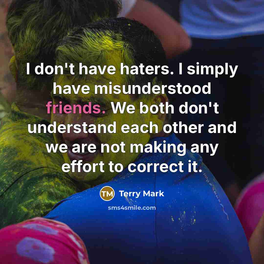 “I don't have haters. I simply have misunderstood friends. We both don't understand each other and we are not making any effort to correct it.” quote by Terry Mark