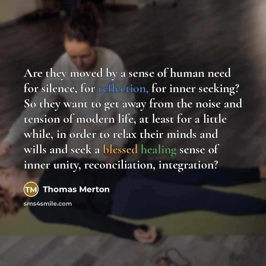 “Are they moved by a sense of human need for silence, for reflection, for inner seeking? So they want to get away from the noise and tension of modern life, at least for a little while, in order to relax their minds and wills and seek a blessed healing sense of inner unity, reconciliation…” quote by Thomas Merton