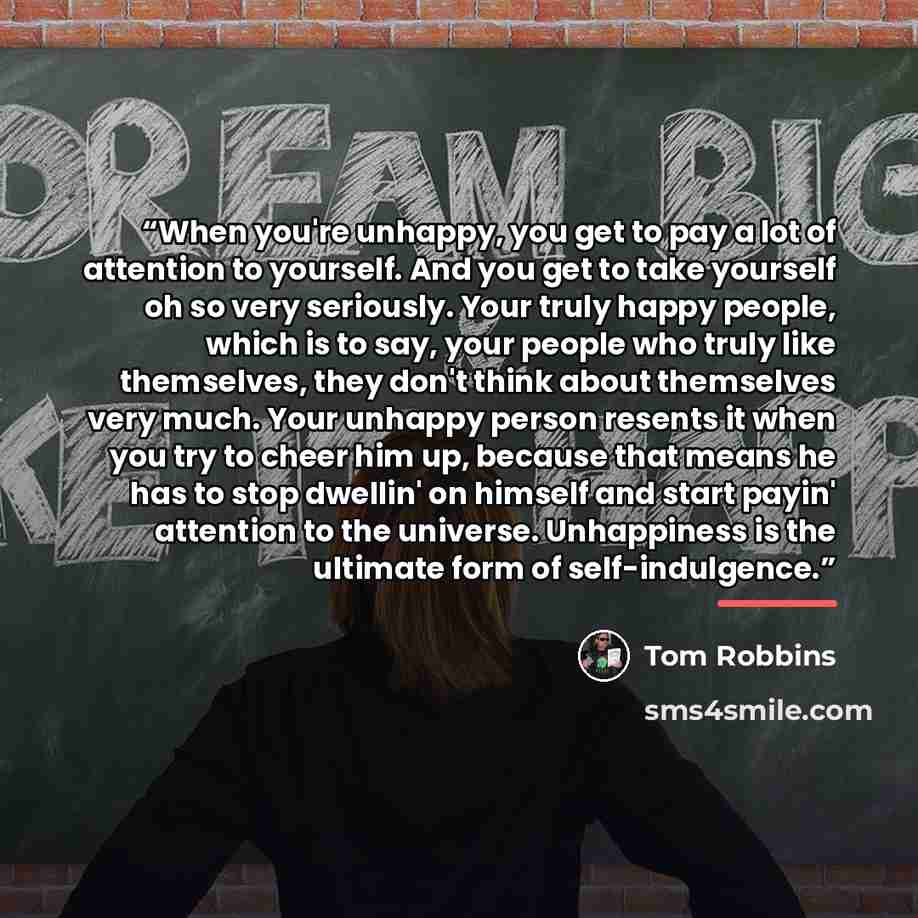 “When you're unhappy, you get to pay a lot of attention to yourself. And you get to take yourself oh so very seriously. Your truly happy people, which is to say, your people who truly like themselves, they don't think about themselves very much. Your unhappy person resents it when you try to cheer…” quote by Tom Robbins