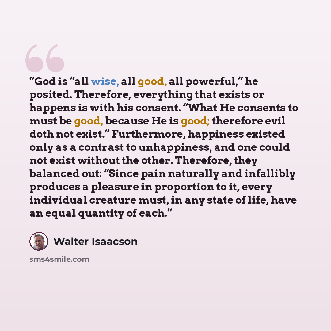 “God is “all wise, all good, all powerful,” he posited. Therefore, everything that exists or happens is with his consent. “What He consents to must be good, because He is good; therefore evil doth not exist.” Furthermore, happiness existed only as a contrast to unhappiness, and one could not exist…” quote by Walter Isaacson
