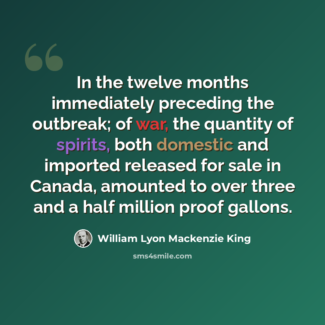 “In the twelve months immediately preceding the outbreak; of war, the quantity of spirits, both domestic and imported released for sale in Canada, amounted to over three and a half million proof gallons.” quote by William Lyon Mackenzie King