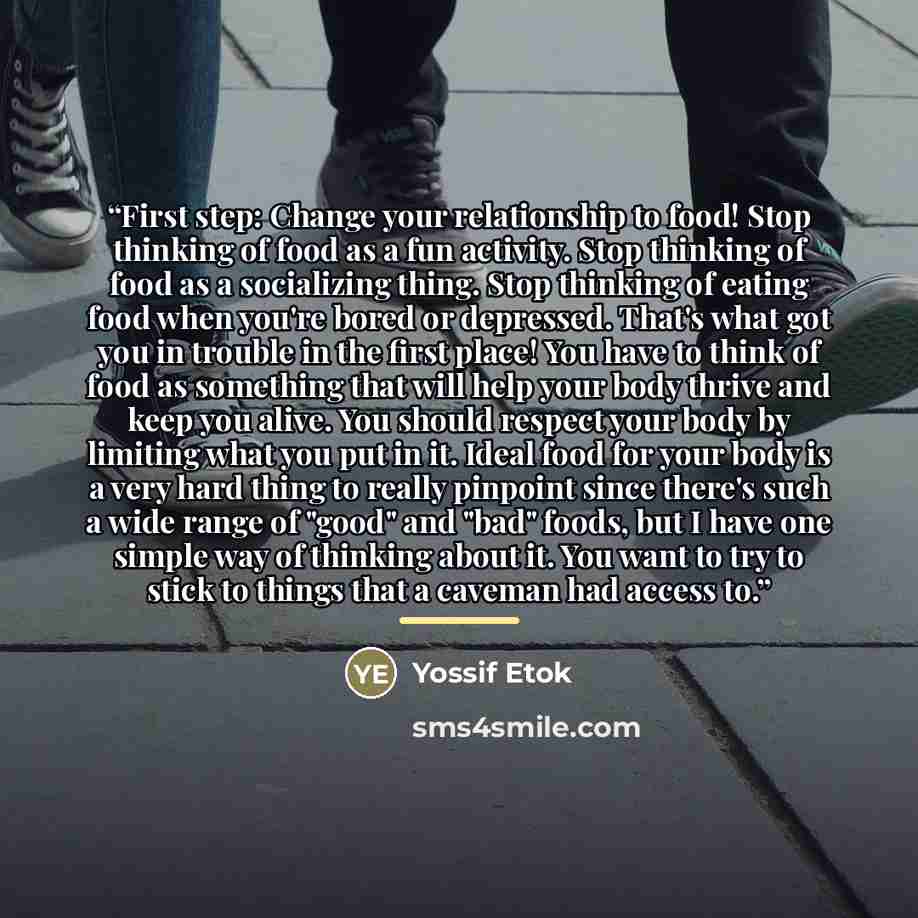 “First step: Change your relationship to food! Stop thinking of food as a fun activity. Stop thinking of food as a socializing thing. Stop thinking of eating food when you're bored or depressed. That's what got you in trouble in the first place! You have to think of food as something that will help…” quote by Yossif Etok