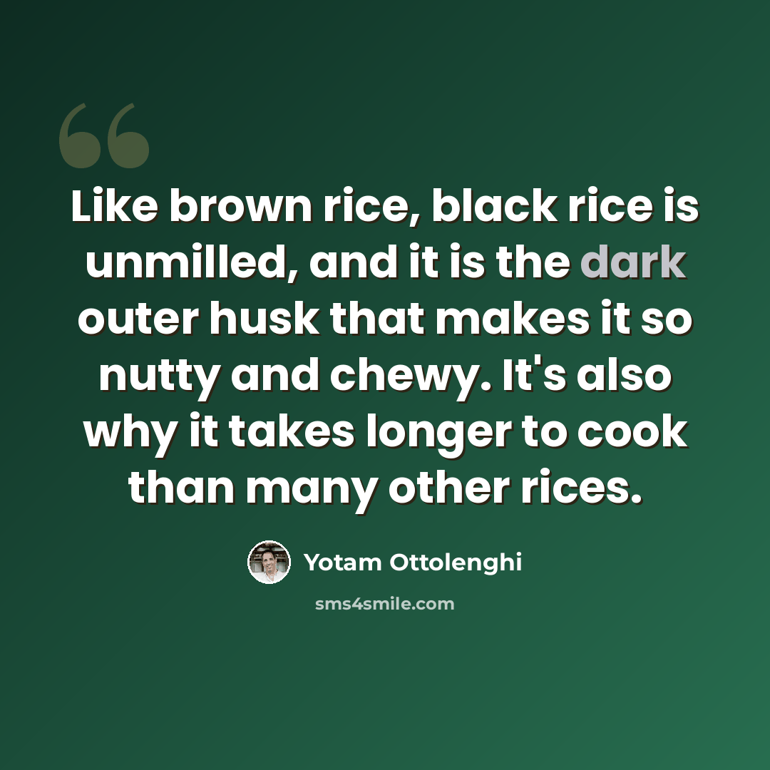 “Like brown rice, black rice is unmilled, and it is the dark outer husk that makes it so nutty and chewy. It's also why it takes longer to cook than many other rices.” quote by Yotam Ottolenghi