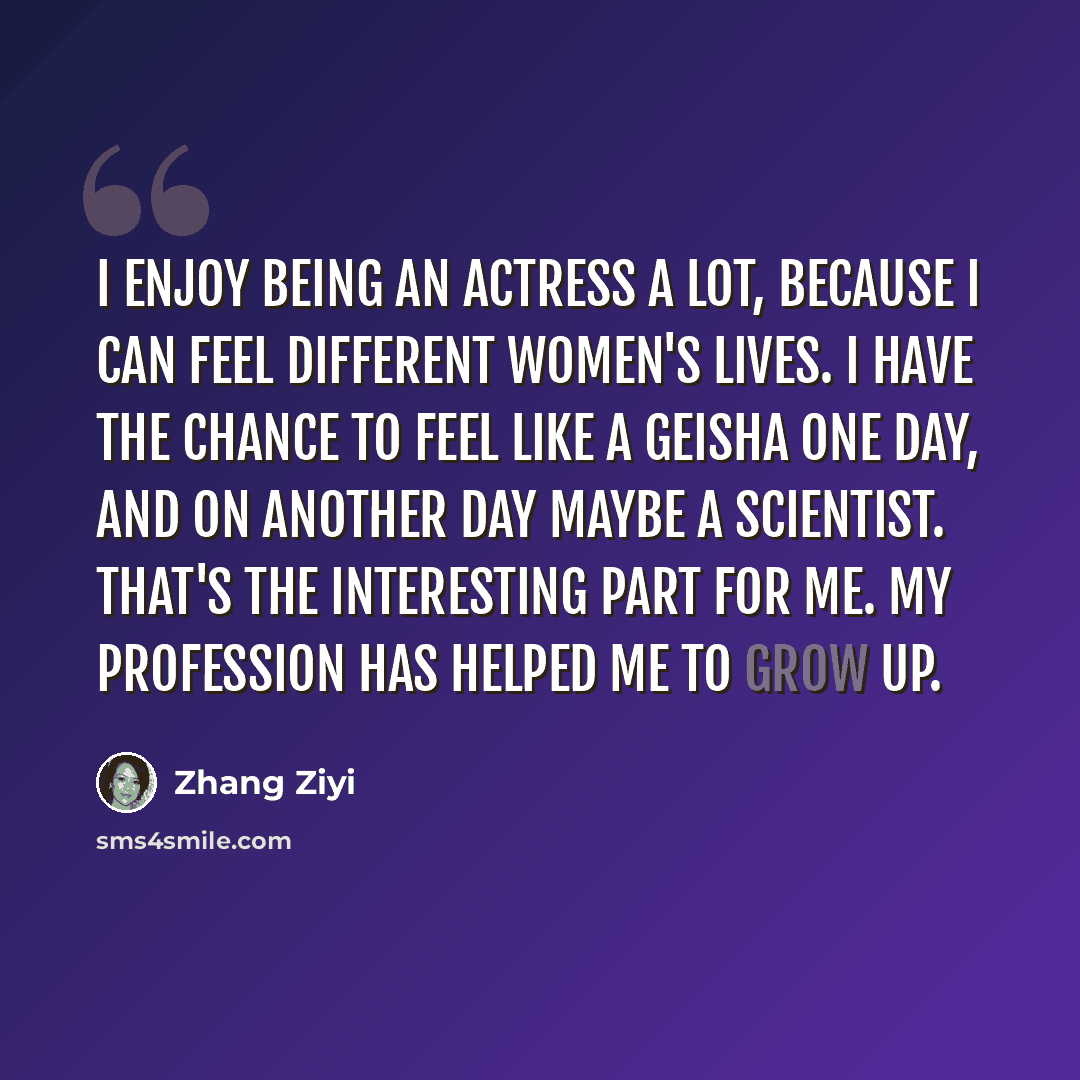 “I enjoy being an actress a lot, because I can feel different women's lives. I have the chance to feel like a geisha one day, and on another day maybe a scientist. That's the interesting part for me. My profession has helped me to grow up.” quote by Zhang Ziyi