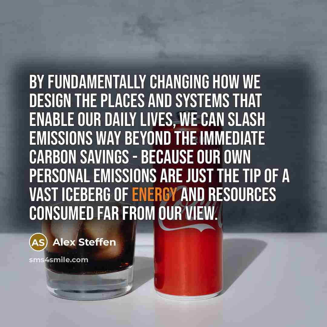 “By fundamentally changing how we design the places and systems that enable our daily lives, we can slash emissions way beyond the immediate carbon savings - because our own personal emissions are just the tip of a vast iceberg of energy and resources consumed far from our view.” quote by Alex Steffen