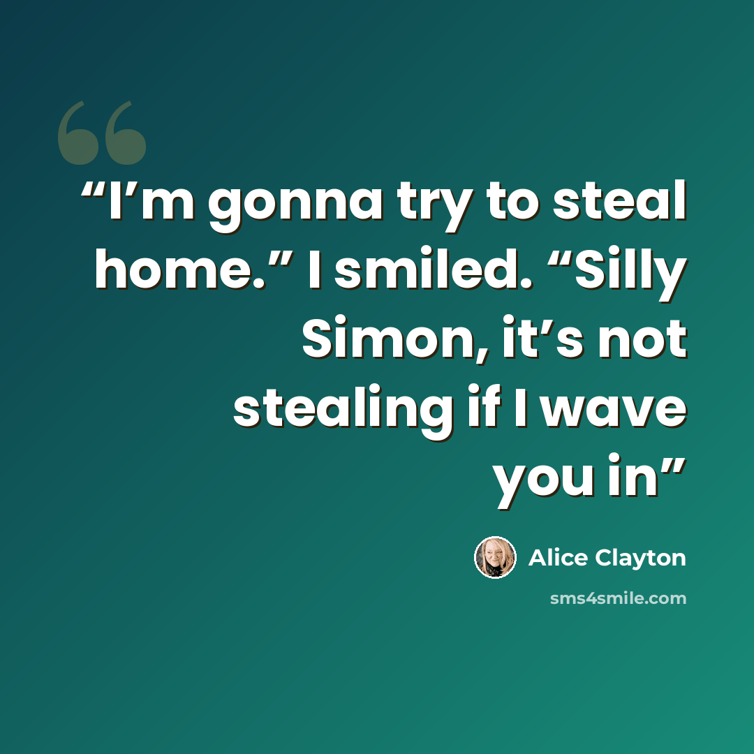 “I’m gonna try to steal home.” I smiled. “Silly Simon, it’s not stealing if I wave you in” quote by Alice Clayton