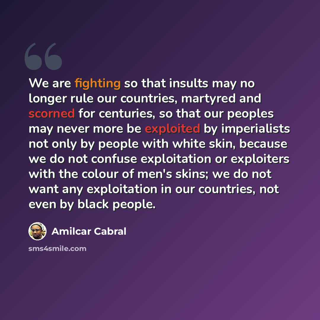 “We are fighting so that insults may no longer rule our countries, martyred and scorned for centuries, so that our peoples may never more be exploited by imperialists not only by people with white skin, because we do not confuse exploitation or exploiters with the colour of men's skins; we do not…” quote by Amilcar Cabral