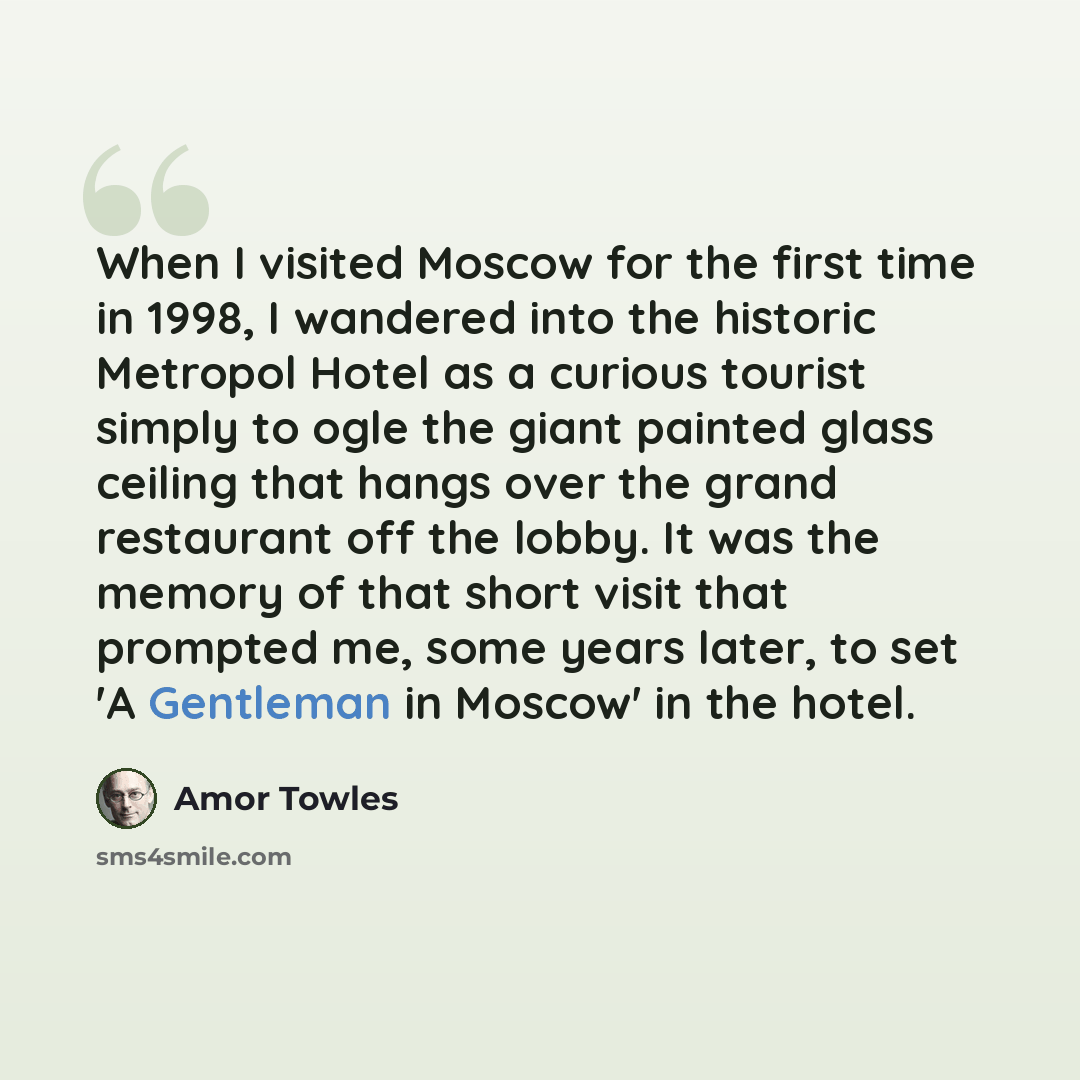 “When I visited Moscow for the first time in 1998, I wandered into the historic Metropol Hotel as a curious tourist simply to ogle the giant painted glass ceiling that hangs over the grand restaurant off the lobby. It was the memory of that short visit that prompted me, some years later, to set 'A…” quote by Amor Towles