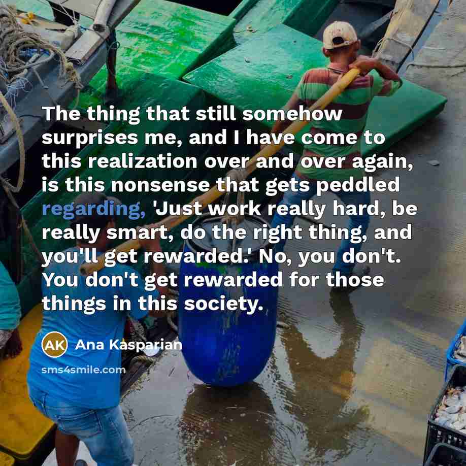 “The thing that still somehow surprises me, and I have come to this realization over and over again, is this nonsense that gets peddled regarding, 'Just work really hard, be really smart, do the right thing, and you'll get rewarded.' No, you don't. You don't get rewarded for those things in this…” quote by Ana Kasparian