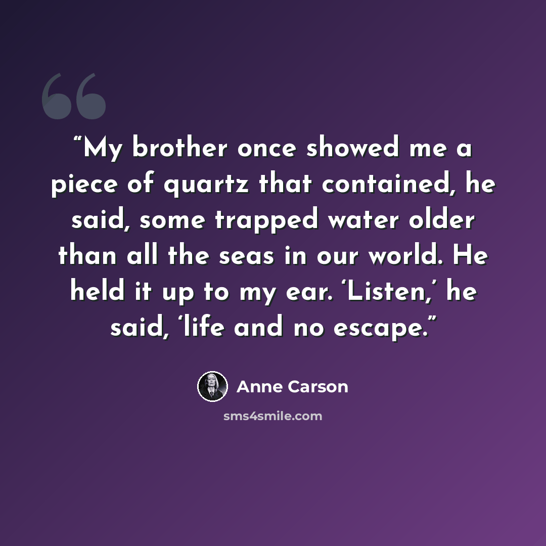 “My brother once showed me a piece of quartz that contained, he said, some trapped water older than all the seas in our world. He held it up to my ear. ‘Listen,’ he said, ‘life and no escape.” quote by Anne Carson