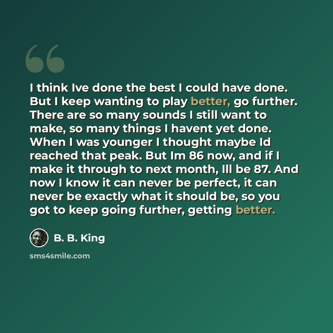 “I think Ive done the best I could have done. But I keep wanting to play better, go further. There are so many sounds I still want to make, so many things I havent yet done. When I was younger I thought maybe Id reached that peak. But Im 86 now, and if I make it through to next month, Ill be 87…” quote by B. B. King