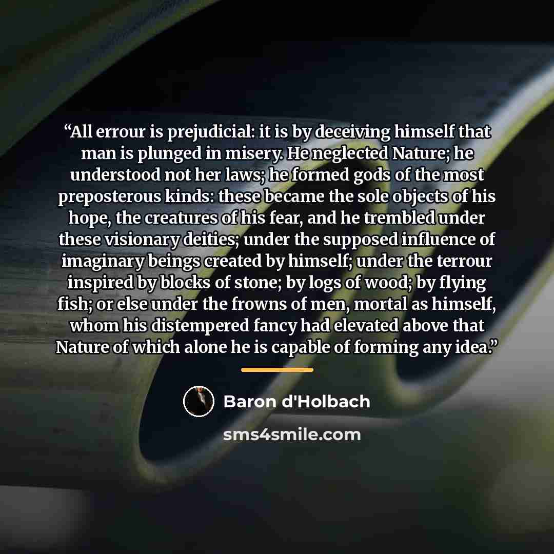 “All errour is prejudicial: it is by deceiving himself that man is plunged in misery. He neglected Nature; he understood not her laws; he formed gods of the most preposterous kinds: these became the sole objects of his hope, the creatures of his fear, and he trembled under these visionary deities…” quote by Baron d'Holbach