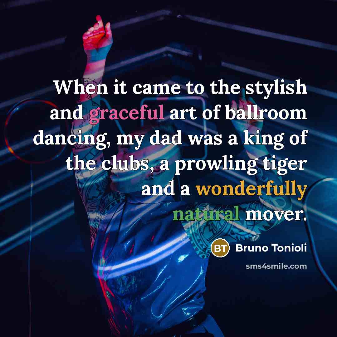 “When it came to the stylish and graceful art of ballroom dancing, my dad was a king of the clubs, a prowling tiger and a wonderfully natural mover.” quote by Bruno Tonioli