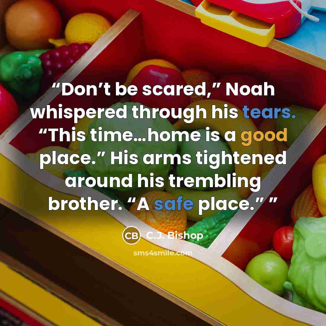 “Don’t be scared,” Noah whispered through his tears. “This time…home is a good place.” His arms tightened around his trembling brother. “A safe place.”” quote by C.J. Bishop