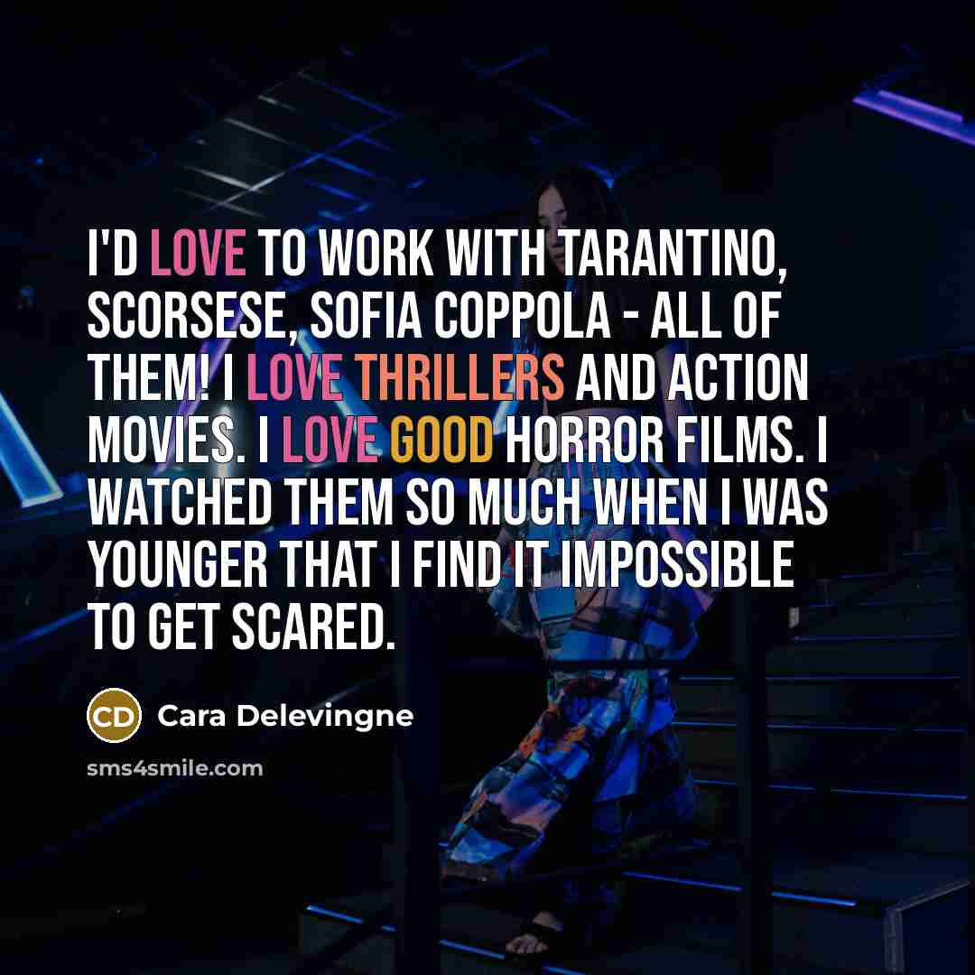 “I'd love to work with Tarantino, Scorsese, Sofia Coppola - all of them! I love thrillers and action movies. I love good horror films. I watched them so much when I was younger that I find it impossible to get scared.” quote by Cara Delevingne