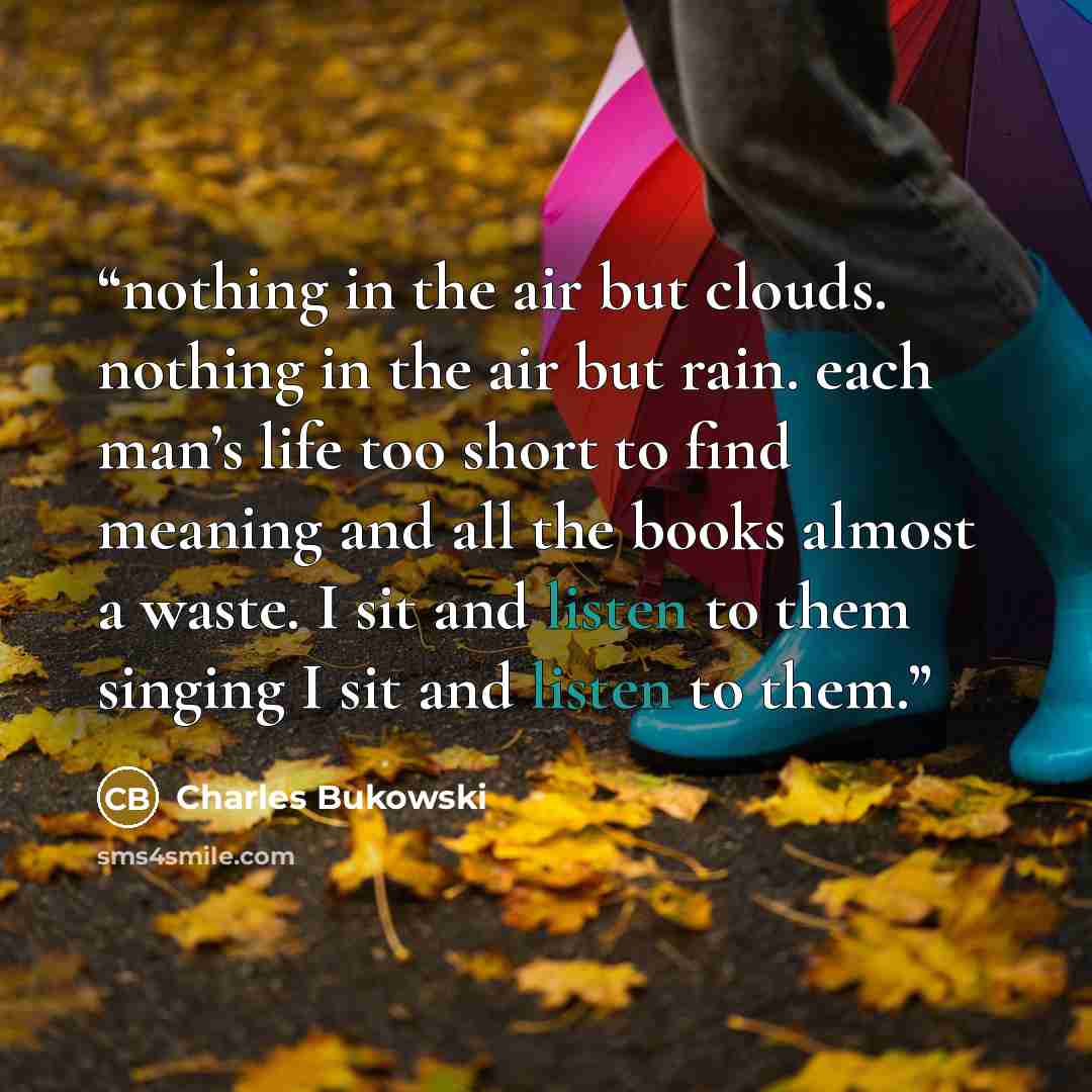 “nothing in the air but clouds. nothing in the air but rain. each man’s life too short to find meaning and all the books almost a waste. I sit and listen to them singing I sit and listen to them.” quote by Charles Bukowski