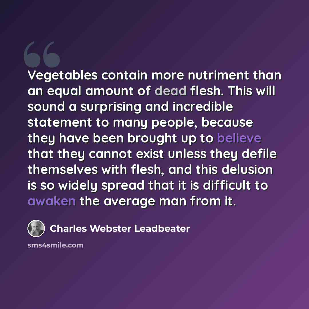 “Vegetables contain more nutriment than an equal amount of dead flesh. This will sound a surprising and incredible statement to many people, because they have been brought up to believe that they cannot exist unless they defile themselves with flesh, and this delusion is so widely spread that it is…” quote by Charles Webster Leadbeater