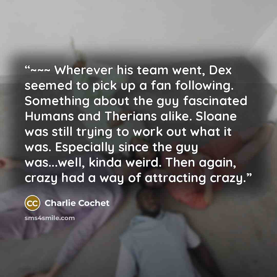 “~~~ Wherever his team went, Dex seemed to pick up a fan following. Something about the guy fascinated Humans and Therians alike. Sloane was still trying to work out what it was. Especially since the guy was...well, kinda weird. Then again, crazy had a way of attracting crazy.” quote by Charlie Cochet