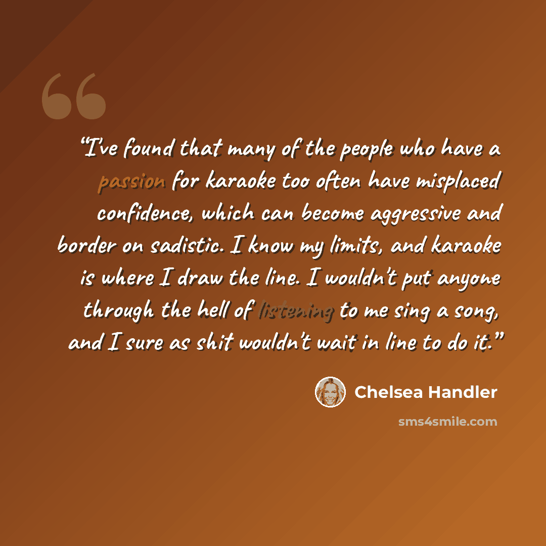 “I've found that many of the people who have a passion for karaoke too often have misplaced confidence, which can become aggressive and border on sadistic. I know my limits, and karaoke is where I draw the line. I wouldn't put anyone through the hell of listening to me sing a song, and I sure as…” quote by Chelsea Handler