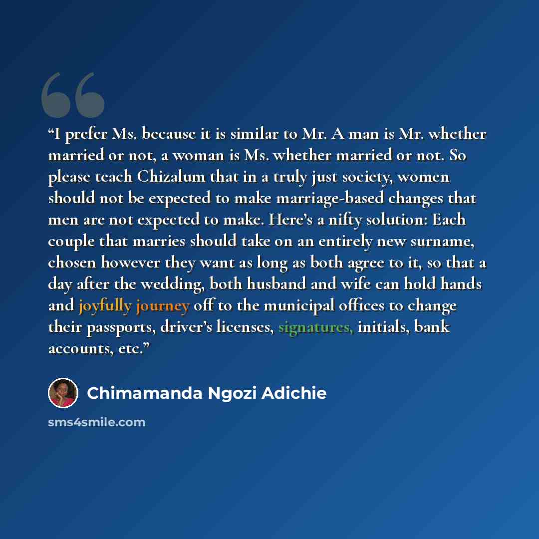 “I prefer Ms. because it is similar to Mr. A man is Mr. whether married or not, a woman is Ms. whether married or not. So please teach Chizalum that in a truly just society, women should not be expected to make marriage-based changes that men are not expected to make. Here’s a nifty solution: Each…” quote by Chimamanda Ngozi Adichie