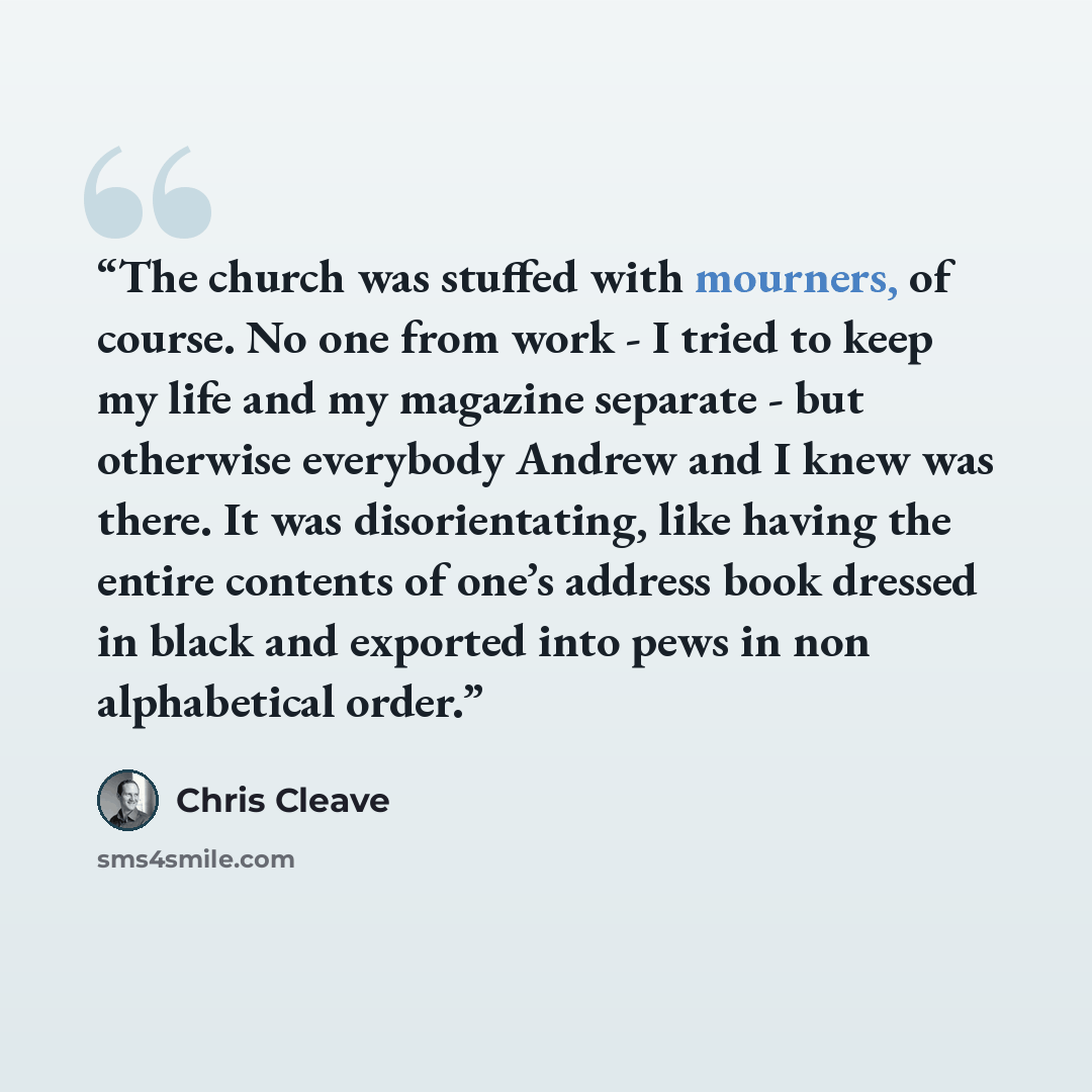 “The church was stuffed with mourners, of course. No one from work - I tried to keep my life and my magazine separate - but otherwise everybody Andrew and I knew was there. It was disorientating, like having the entire contents of one’s address book dressed in black and exported into pews in non…” quote by Chris Cleave