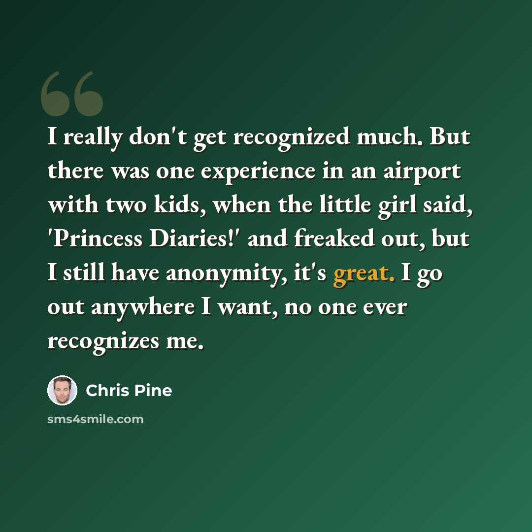 “I really don't get recognized much. But there was one experience in an airport with two kids, when the little girl said, 'Princess Diaries!' and freaked out, but I still have anonymity, it's great. I go out anywhere I want, no one ever recognizes me.” quote by Chris Pine