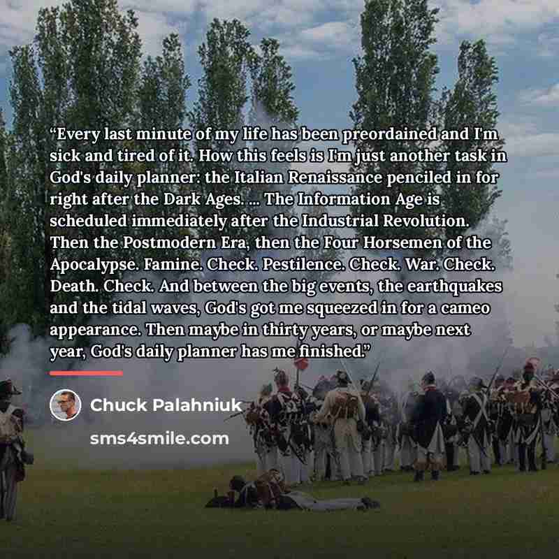 “Every last minute of my life has been preordained and I'm sick and tired of it. How this feels is I'm just another task in God's daily planner: the Italian Renaissance penciled in for right after the Dark Ages. ... The Information Age is scheduled immediately after the Industrial Revolution. Then…” quote by Chuck Palahniuk