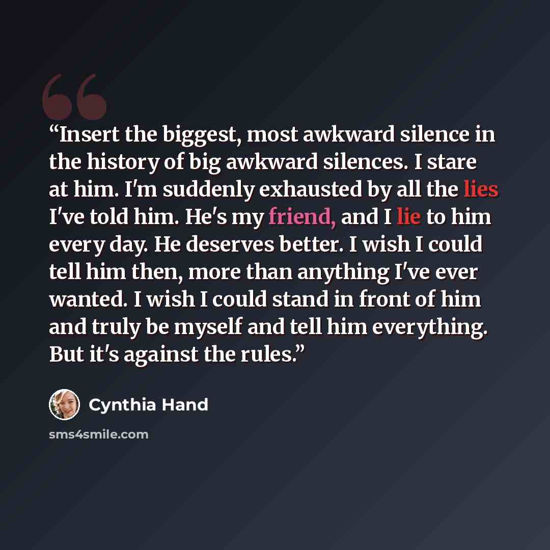 “Insert the biggest, most awkward silence in the history of big awkward silences. I stare at him. I'm suddenly exhausted by all the lies I've told him. He's my friend, and I lie to him every day. He deserves better. I wish I could tell him then, more than anything I've ever wanted. I wish I could…” quote by Cynthia Hand