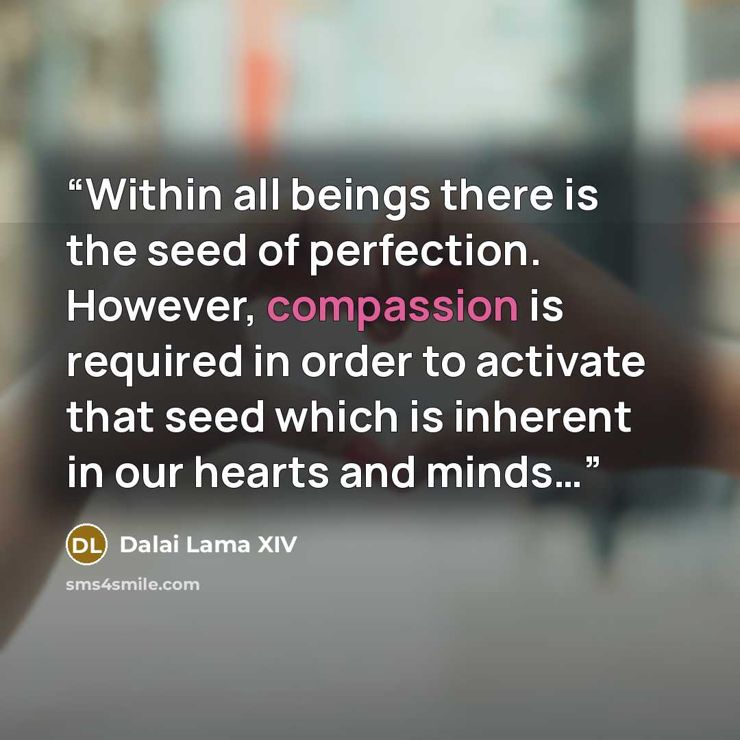 “Within all beings there is the seed of perfection. However, compassion is required in order to activate that seed which is inherent in our hearts and minds…” quote by Dalai Lama XIV