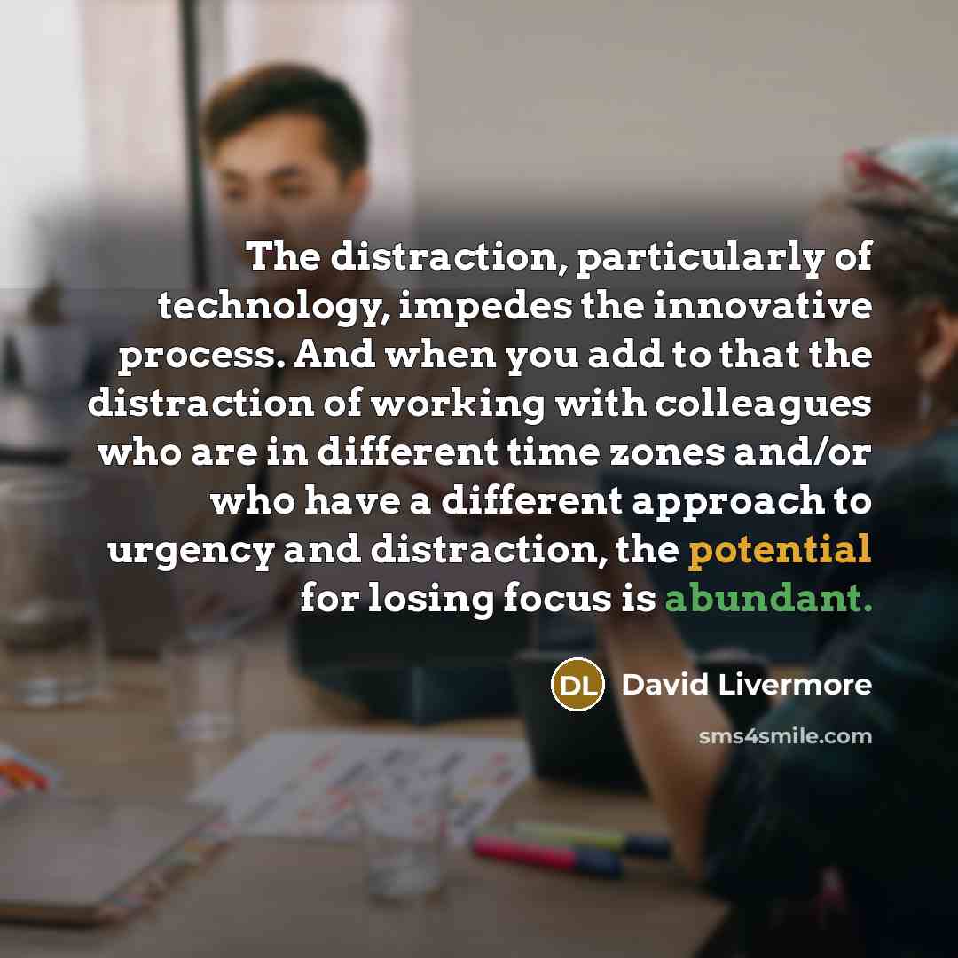 “The distraction, particularly of technology, impedes the innovative process. And when you add to that the distraction of working with colleagues who are in different time zones and/or who have a different approach to urgency and distraction, the potential for losing focus is abundant.” quote by David Livermore