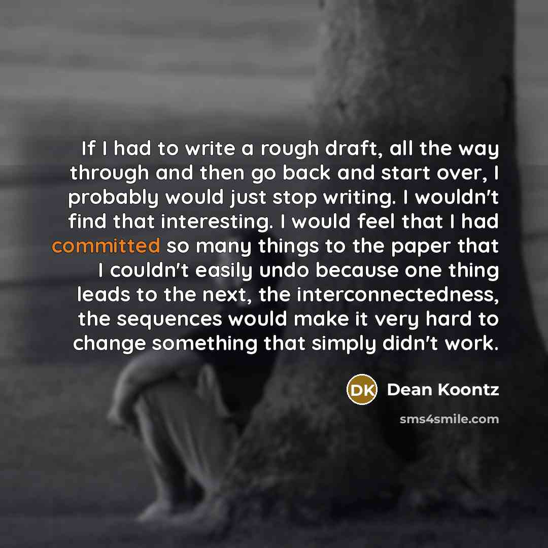 “If I had to write a rough draft, all the way through and then go back and start over, I probably would just stop writing. I wouldn't find that interesting. I would feel that I had committed so many things to the paper that I couldn't easily undo because one thing leads to the next, the…” quote by Dean Koontz