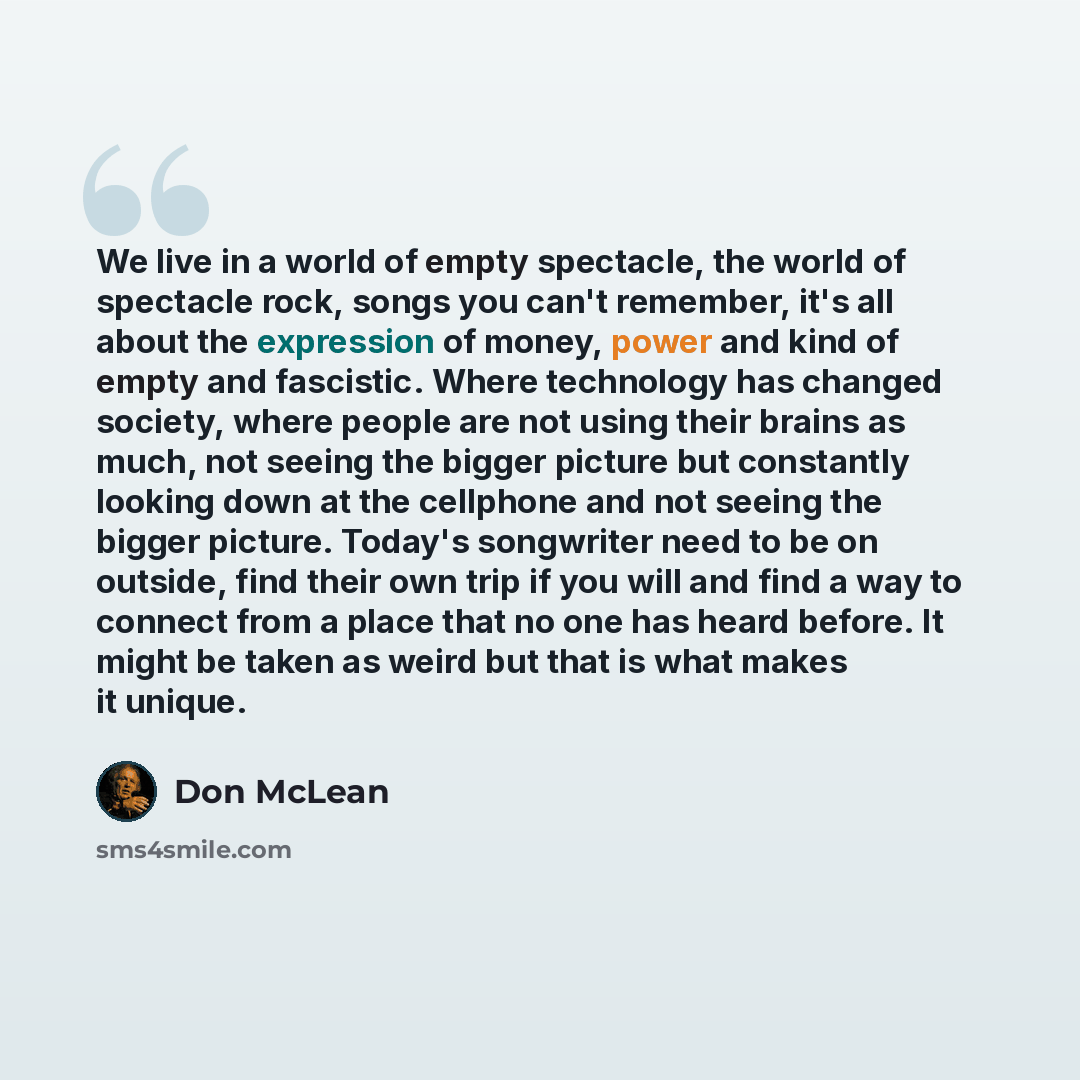 “We live in a world of empty spectacle, the world of spectacle rock, songs you can't remember, it's all about the expression of money, power and kind of empty and fascistic. Where technology has changed society, where people are not using their brains as much, not seeing the bigger picture but…” quote by Don McLean