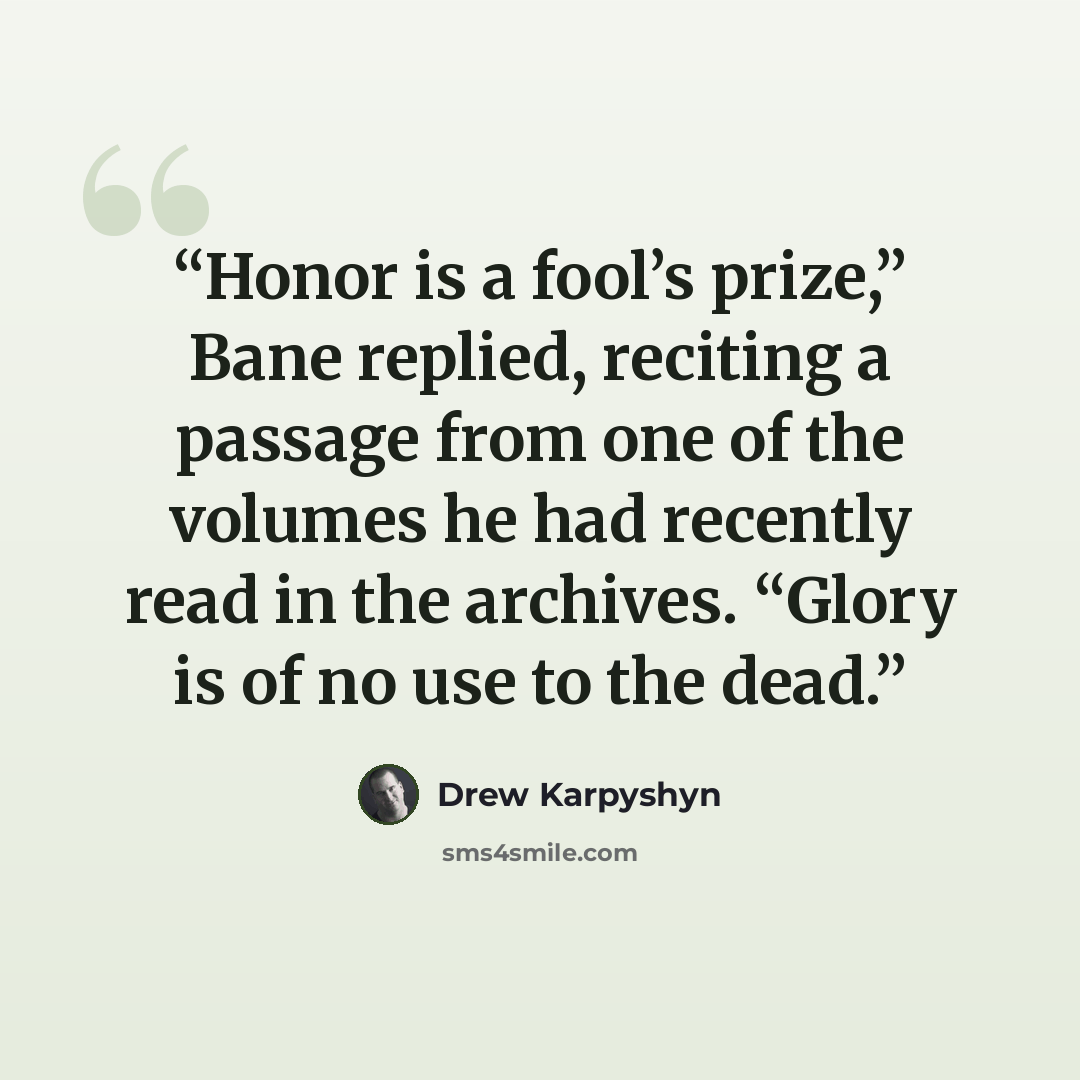 “Honor is a fool’s prize,” Bane replied, reciting a passage from one of the volumes he had recently read in the archives. “Glory is of no use to the dead.” quote by Drew Karpyshyn