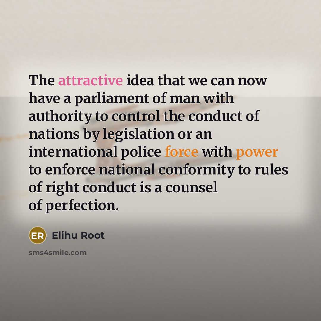 “The attractive idea that we can now have a parliament of man with authority to control the conduct of nations by legislation or an international police force with power to enforce national conformity to rules of right conduct is a counsel of perfection.” quote by Elihu Root