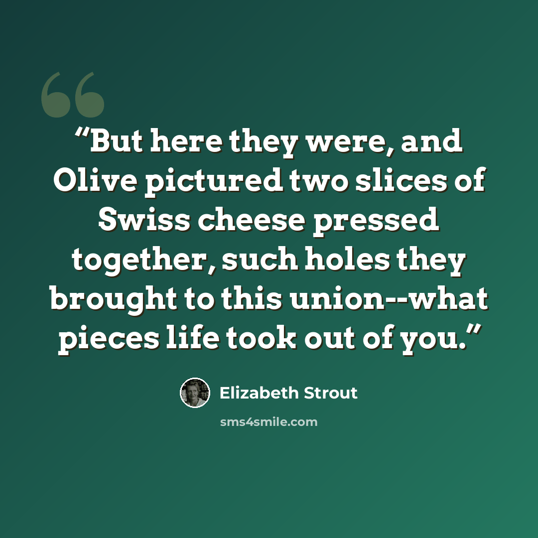 “But here they were, and Olive pictured two slices of Swiss cheese pressed together, such holes they brought to this union--what pieces life took out of you.” quote by Elizabeth Strout