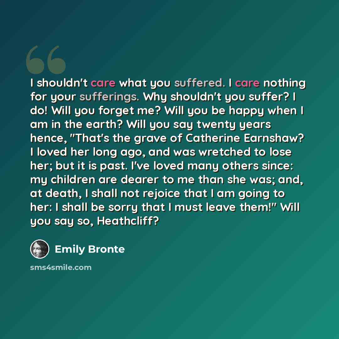 “I shouldn't care what you suffered. I care nothing for your sufferings. Why shouldn't you suffer? I do! Will you forget me? Will you be happy when I am in the earth? Will you say twenty years hence, "That's the grave of Catherine Earnshaw? I loved her long ago, and was wretched to lose her; but it…” quote by Emily Bronte
