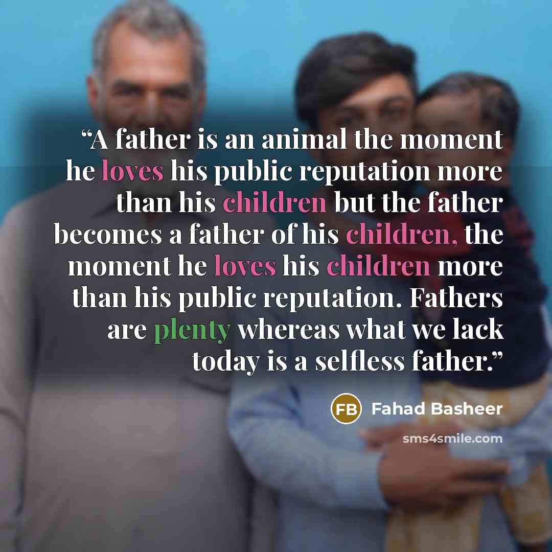 “A father is an animal the moment he loves his public reputation more than his children but the father becomes a father of his children, the moment he loves his children more than his public reputation. Fathers are plenty whereas what we lack today is a selfless father.” quote by Fahad Basheer