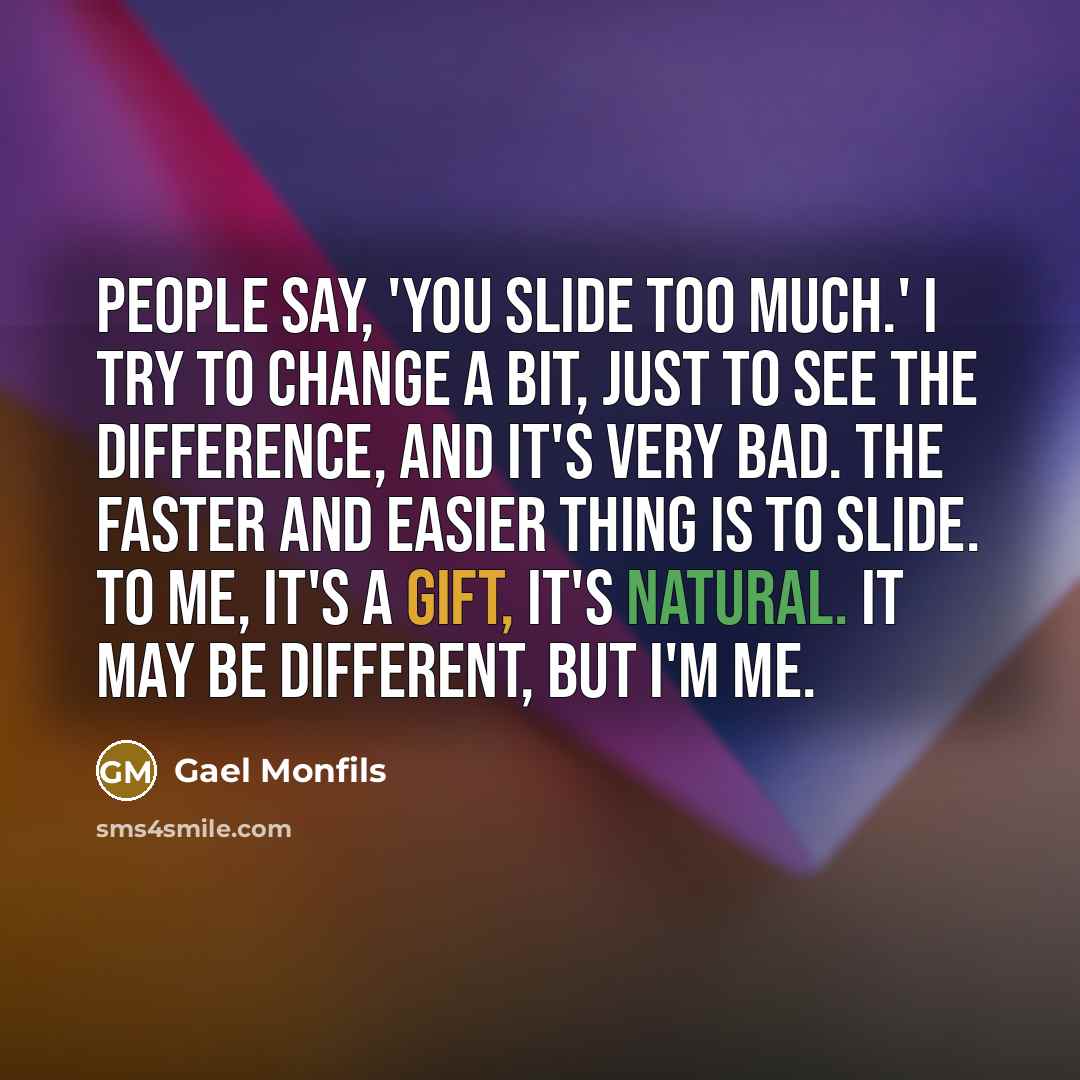 “People say, 'You slide too much.' I try to change a bit, just to see the difference, and it's very bad. The faster and easier thing is to slide. To me, it's a gift, it's natural. It may be different, but I'm me.” quote by Gael Monfils