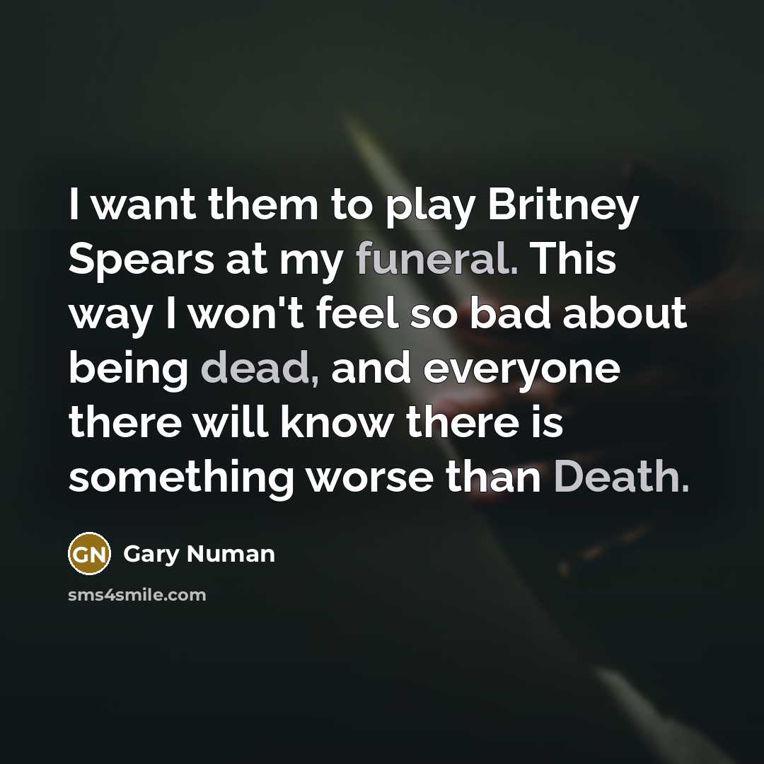 “I want them to play Britney Spears at my funeral. This way I won't feel so bad about being dead, and everyone there will know there is something worse than Death.” quote by Gary Numan