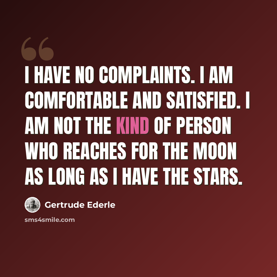 “I have no complaints. I am comfortable and satisfied. I am not the kind of person who reaches for the moon as long as I have the stars.” quote by Gertrude Ederle