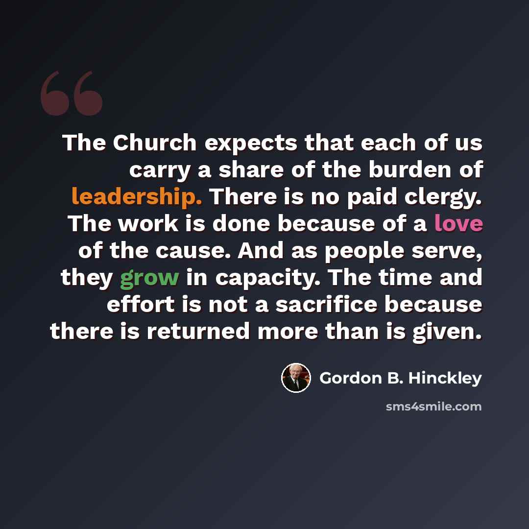 “The Church expects that each of us carry a share of the burden of leadership. There is no paid clergy. The work is done because of a love of the cause. And as people serve, they grow in capacity. The time and effort is not a sacrifice because there is returned more than is given.” quote by Gordon B. Hinckley