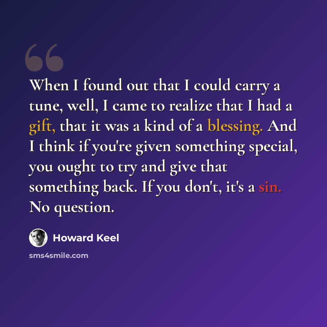 “When I found out that I could carry a tune, well, I came to realize that I had a gift, that it was a kind of a blessing. And I think if you're given something special, you ought to try and give that something back. If you don't, it's a sin. No question.” quote by Howard Keel