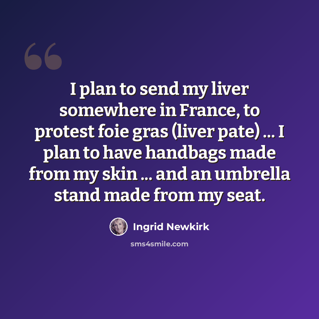 “I plan to send my liver somewhere in France, to protest foie gras (liver pate) ... I plan to have handbags made from my skin ... and an umbrella stand made from my seat.” quote by Ingrid Newkirk