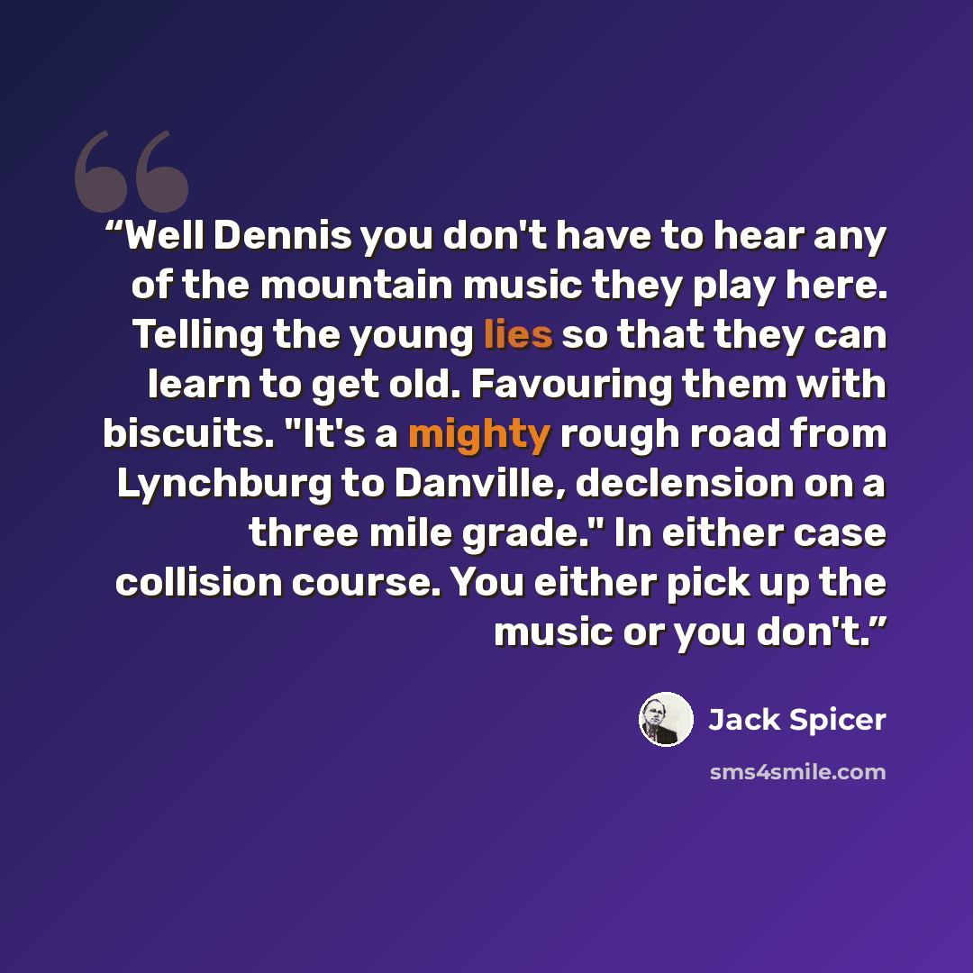 “Well Dennis you don't have to hear any of the mountain music they play here. Telling the young lies so that they can learn to get old. Favouring them with biscuits. "It's a mighty rough road from Lynchburg to Danville, declension on a three mile grade." In either case collision course. You either…” quote by Jack Spicer