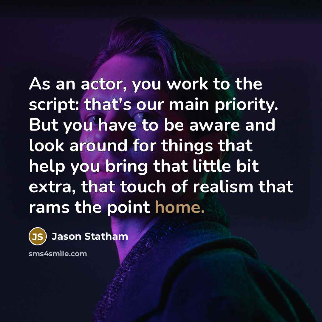 “As an actor, you work to the script: that's our main priority. But you have to be aware and look around for things that help you bring that little bit extra, that touch of realism that rams the point home.” quote by Jason Statham