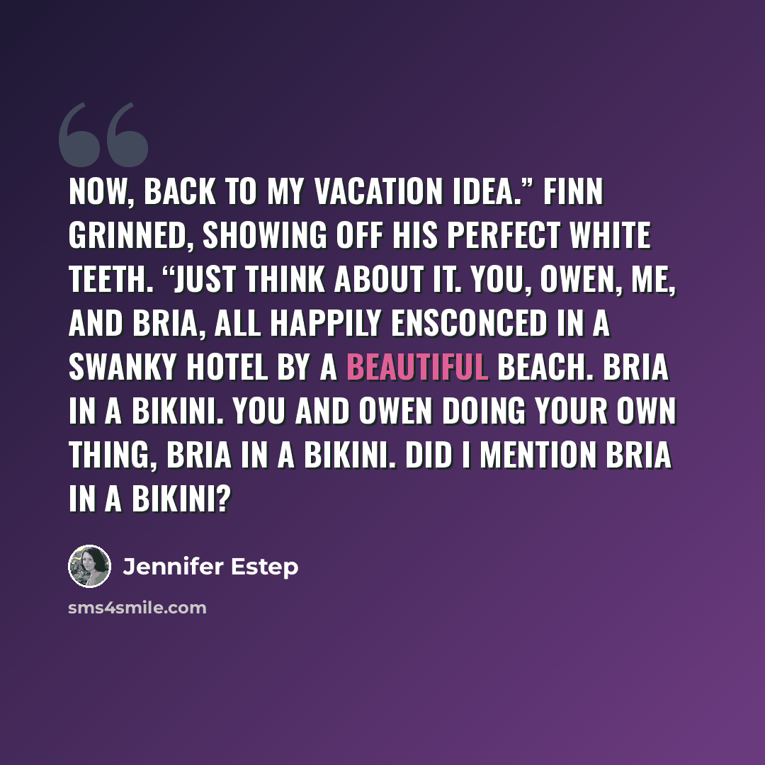 “Now, back to my vacation idea.” Finn grinned, showing off his perfect white teeth. “Just think about it. You, Owen, me, and Bria, all happily ensconced in a swanky hotel by a beautiful beach. Bria in a bikini. You and Owen doing your own thing, Bria in a bikini. Did I mention Bria in a bikini?” quote by Jennifer Estep