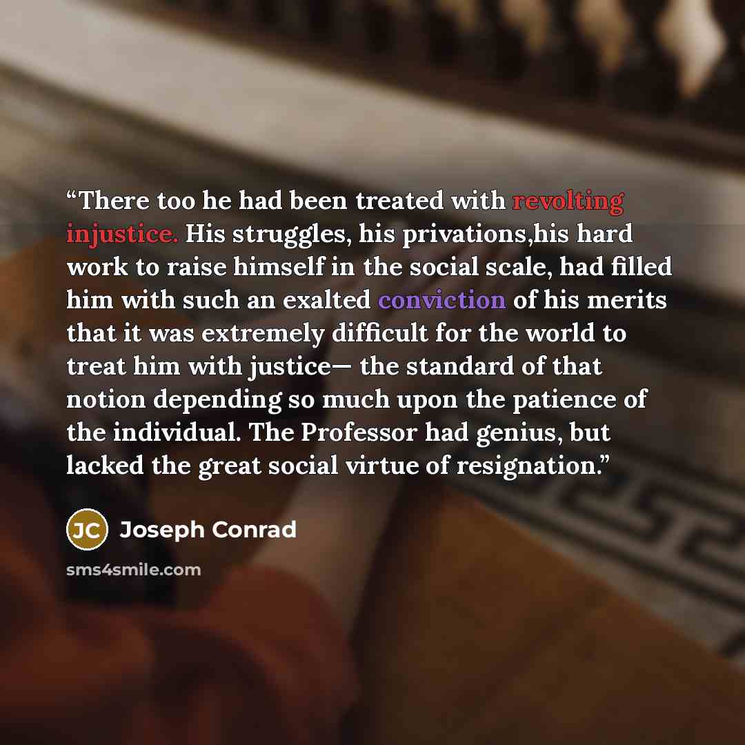 “There too he had been treated with revolting injustice. His struggles, his privations,his hard work to raise himself in the social scale, had filled him with such an exalted conviction of his merits that it was extremely difficult for the world to treat him with justice— the standard of that…” quote by Joseph Conrad