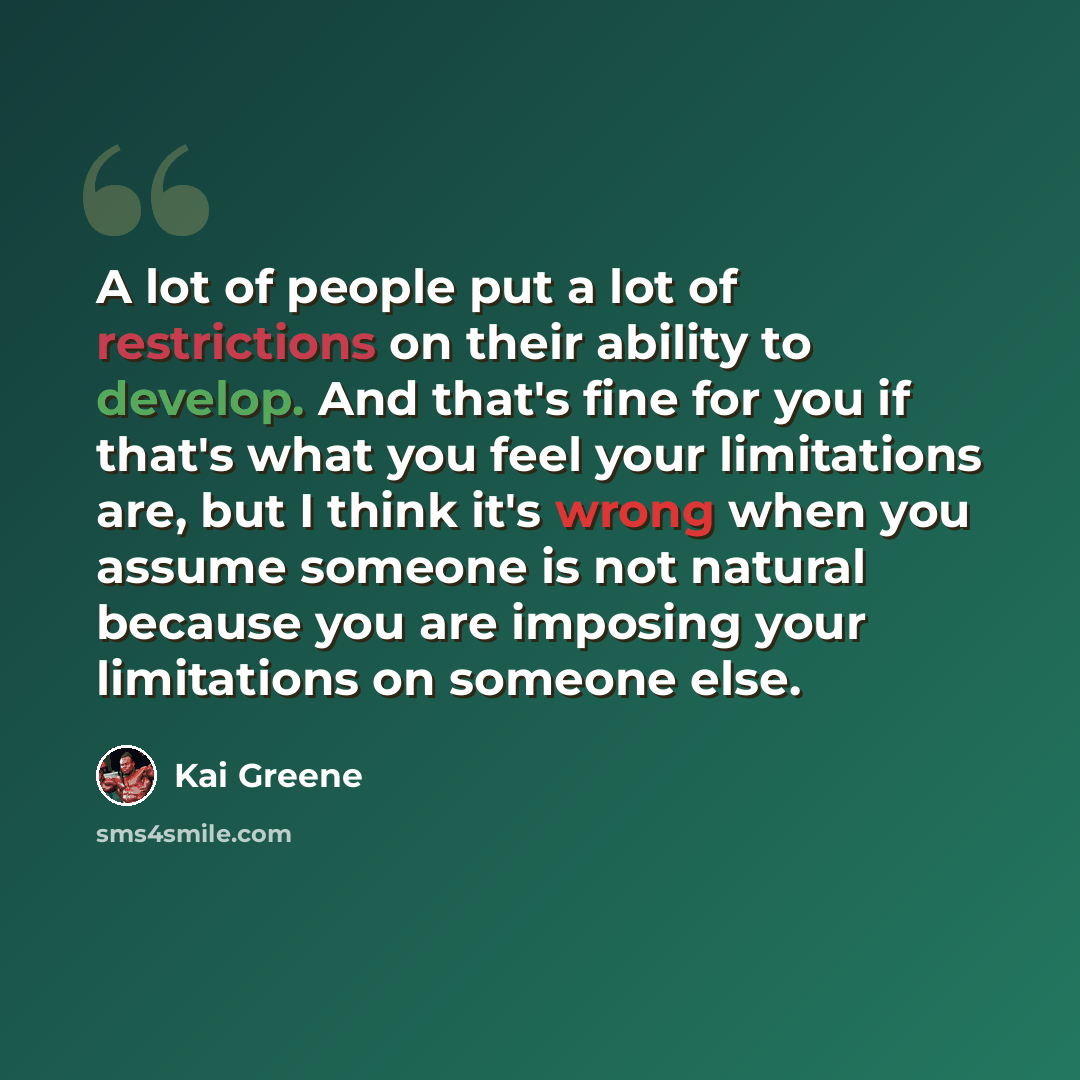 “A lot of people put a lot of restrictions on their ability to develop. And that's fine for you if that's what you feel your limitations are, but I think it's wrong when you assume someone is not natural because you are imposing your limitations on someone else.” quote by Kai Greene