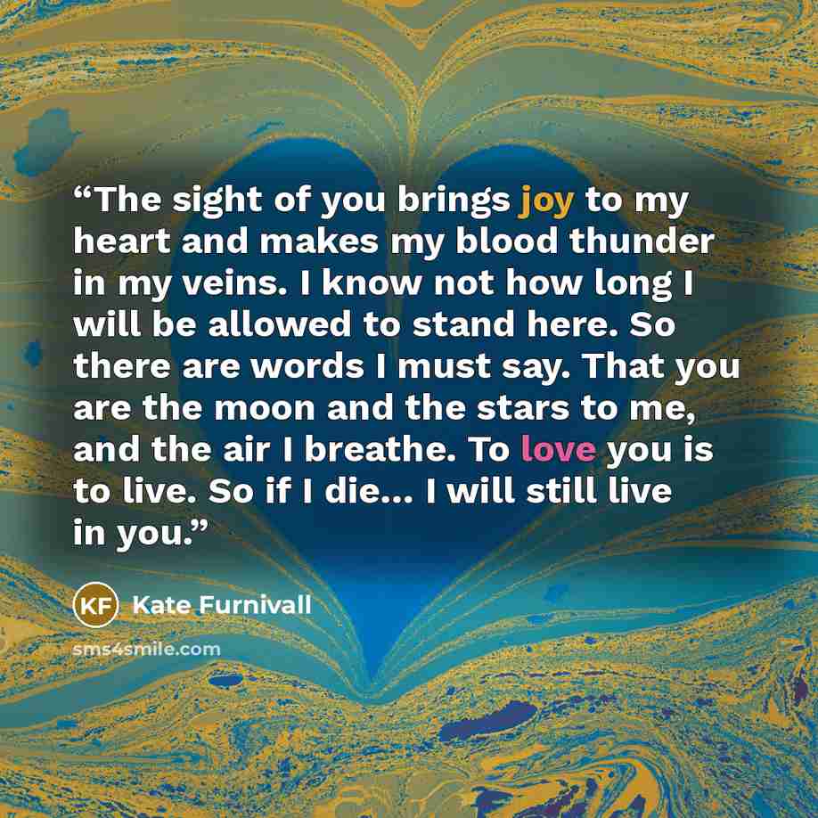 “The sight of you brings joy to my heart and makes my blood thunder in my veins. I know not how long I will be allowed to stand here. So there are words I must say. That you are the moon and the stars to me, and the air I breathe. To love you is to live. So if I die… I will still live in you.” quote by Kate Furnivall